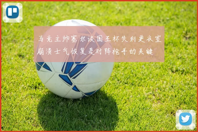 马竞主帅塞尔谈国王杯失利更衣室崩溃士气恢复是对阵枪手的关键