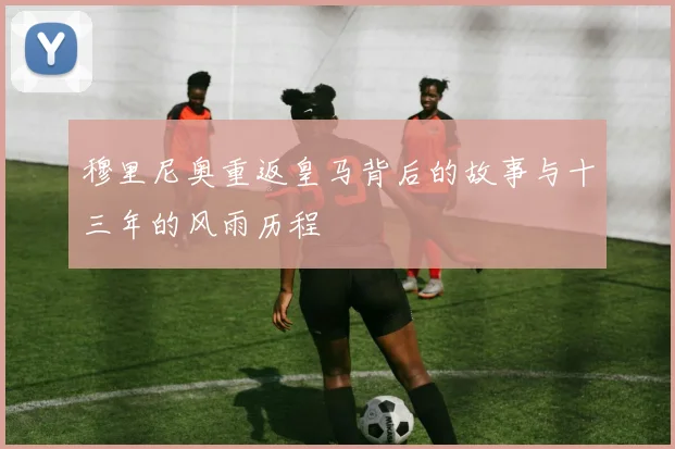 穆里尼奥重返皇马背后的故事与十三年的风雨历程