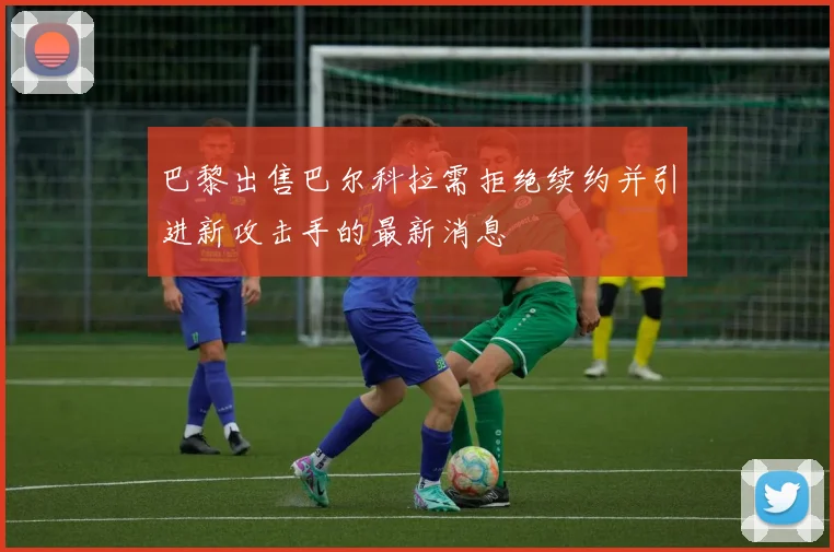 巴黎出售巴尔科拉需拒绝续约并引进新攻击手的最新消息