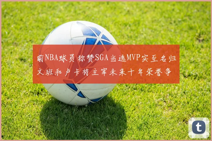 前NBA球员称赞SGA当选MVP实至名归文班和卢卡将主宰未来十年荣誉争夺