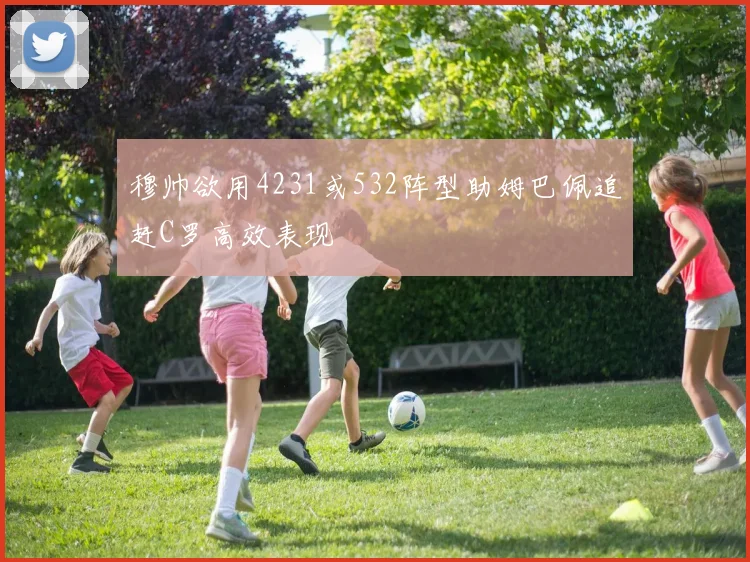 穆帅欲用4231或532阵型助姆巴佩追赶C罗高效表现