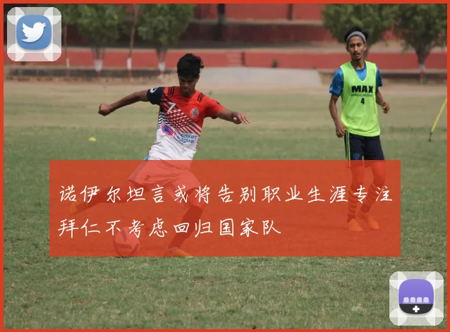 诺伊尔坦言或将告别职业生涯专注拜仁不考虑回归国家队
