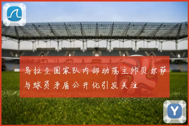 乌拉圭国家队内部动荡主帅贝尔萨与球员矛盾公开化引发关注
