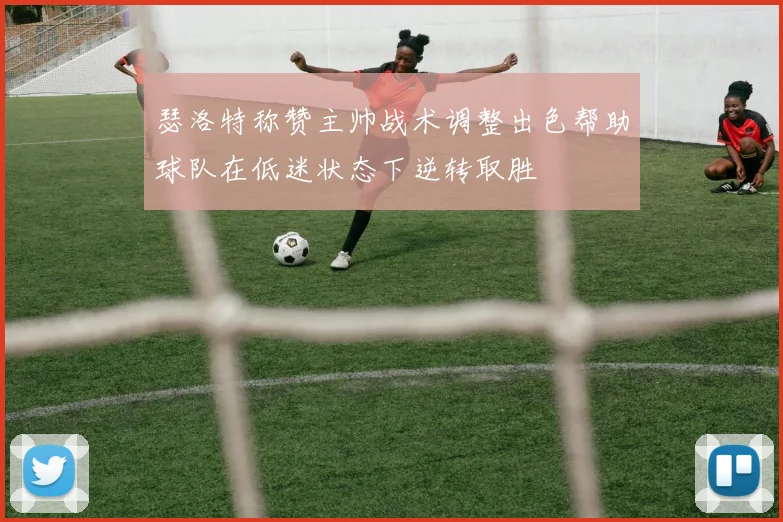 瑟洛特称赞主帅战术调整出色帮助球队在低迷状态下逆转取胜