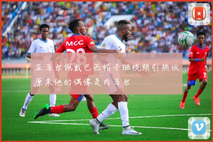 亚马尔佩戴巴西帽子晒视频引热议原来他的偶像是内马尔