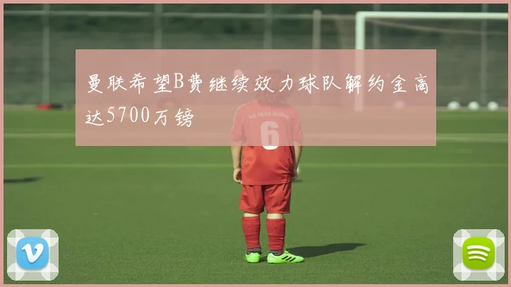 曼联希望B费继续效力球队解约金高达5700万镑