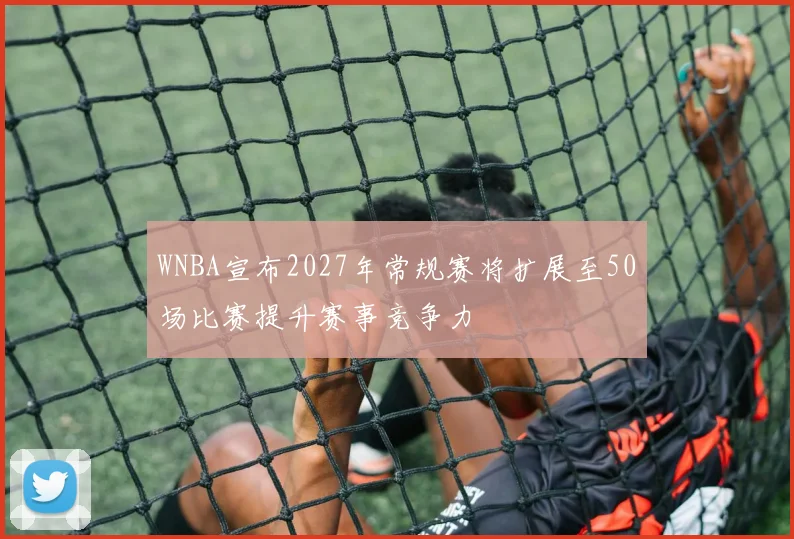 WNBA宣布2027年常规赛将扩展至50场比赛提升赛事竞争力