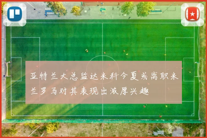 亚特兰大总监达米科今夏或离职米兰罗马对其表现出浓厚兴趣