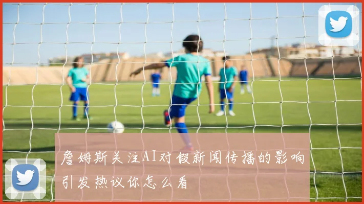 詹姆斯关注AI对假新闻传播的影响引发热议你怎么看