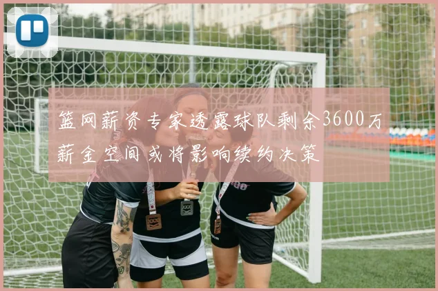 篮网薪资专家透露球队剩余3600万薪金空间或将影响续约决策
