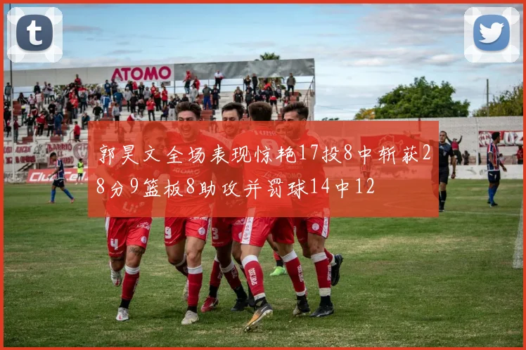 郭昊文全场表现惊艳17投8中斩获28分9篮板8助攻并罚球14中12