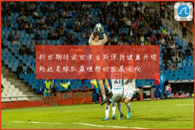 科尔期待波尔津吉斯保持健康并续约这是球队最理想的发展方向