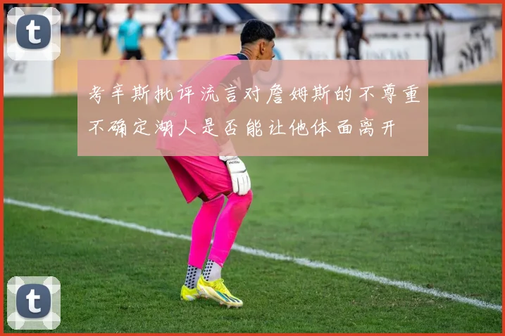 考辛斯批评流言对詹姆斯的不尊重不确定湖人是否能让他体面离开