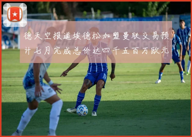 德天空报道埃德松加盟曼联交易预计七月完成总价达四千五百万欧元
