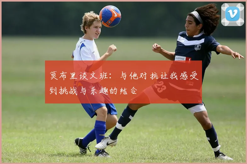 莫布里谈文班：与他对抗让我感受到挑战与乐趣的结合