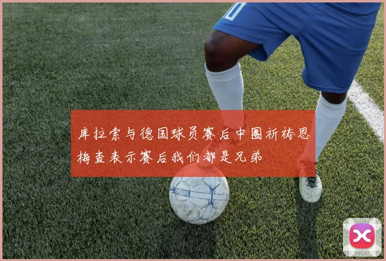 库拉索与德国球员赛后中圈祈祷恩梅查表示赛后我们都是兄弟
